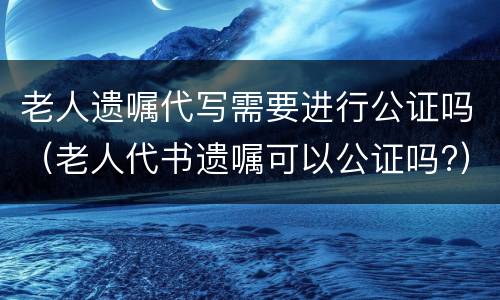老人遗嘱代写需要进行公证吗（老人代书遗嘱可以公证吗?）