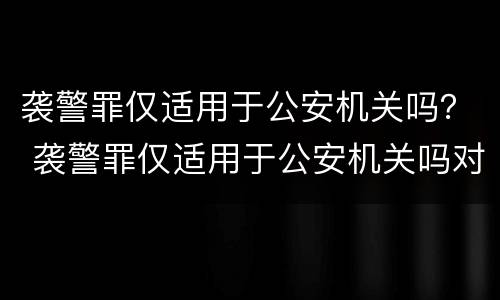 袭警罪仅适用于公安机关吗？ 袭警罪仅适用于公安机关吗对吗