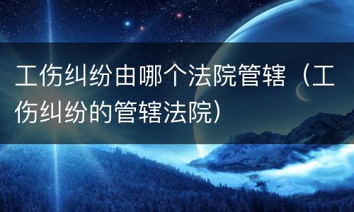 工伤纠纷由哪个法院管辖（工伤纠纷的管辖法院）