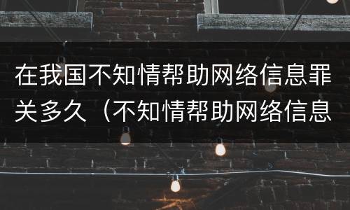 在我国不知情帮助网络信息罪关多久（不知情帮助网络信息罪案例）