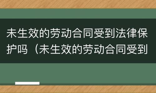 未生效的劳动合同受到法律保护吗（未生效的劳动合同受到法律保护吗为什么）