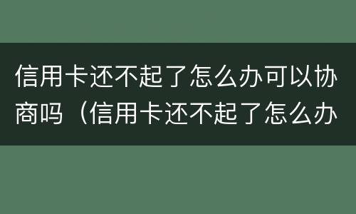 信用卡还不起了怎么办可以协商吗（信用卡还不起了怎么办可以协商吗还款吗）