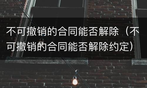 不可撤销的合同能否解除（不可撤销的合同能否解除约定）