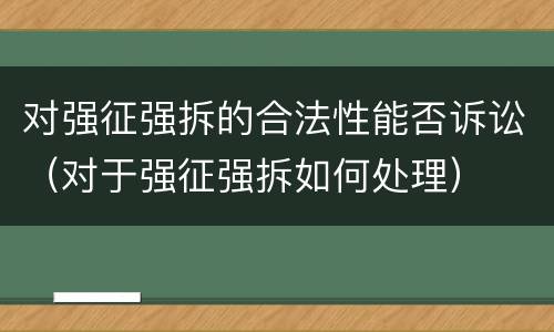 对强征强拆的合法性能否诉讼（对于强征强拆如何处理）