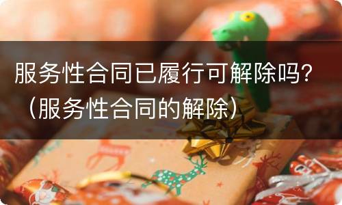 服务性合同已履行可解除吗？（服务性合同的解除）