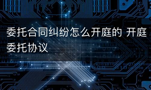 委托合同纠纷怎么开庭的 开庭委托协议