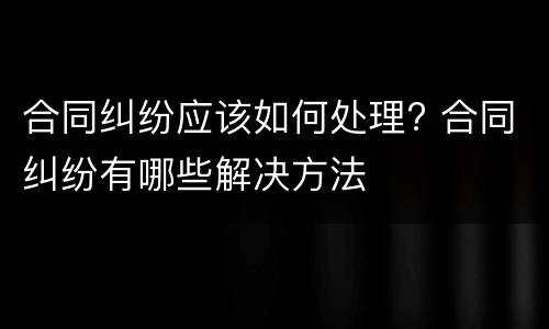 合同纠纷应该如何处理? 合同纠纷有哪些解决方法