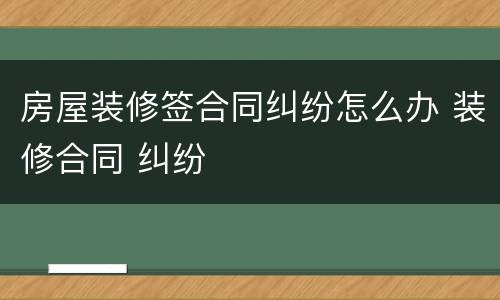 房屋装修签合同纠纷怎么办 装修合同 纠纷