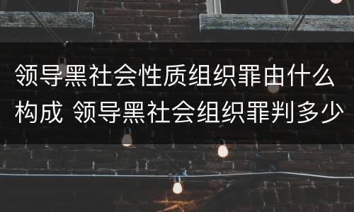 领导黑社会性质组织罪由什么构成 领导黑社会组织罪判多少年