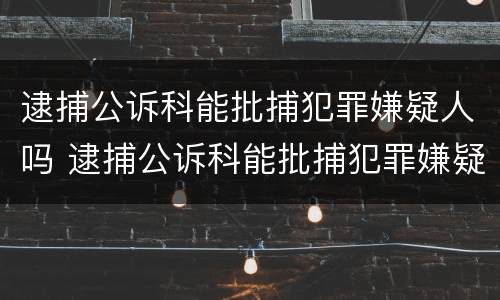 逮捕公诉科能批捕犯罪嫌疑人吗 逮捕公诉科能批捕犯罪嫌疑人吗知乎