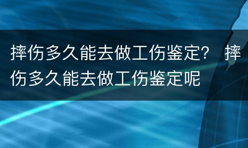 摔伤多久能去做工伤鉴定？ 摔伤多久能去做工伤鉴定呢
