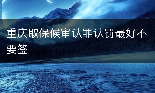 重庆取保候审认罪认罚最好不要签