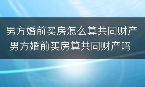 男方婚前买房怎么算共同财产 男方婚前买房算共同财产吗