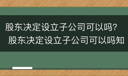 股东决定设立子公司可以吗？ 股东决定设立子公司可以吗知乎