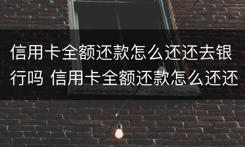 信用卡全额还款怎么还还去银行吗 信用卡全额还款怎么还还去银行吗要利息吗
