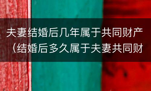 夫妻结婚后几年属于共同财产（结婚后多久属于夫妻共同财产）