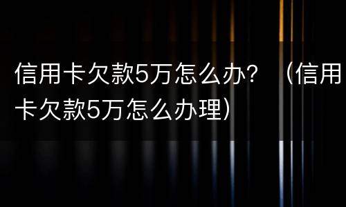 信用卡欠款5万怎么办？（信用卡欠款5万怎么办理）