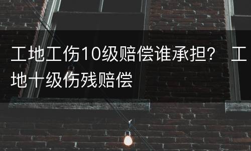 工地工伤10级赔偿谁承担？ 工地十级伤残赔偿