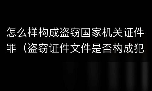 怎么样构成盗窃国家机关证件罪（盗窃证件文件是否构成犯罪）