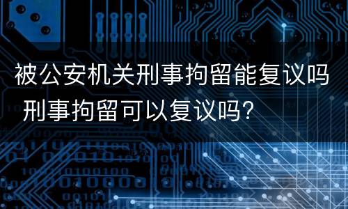 被公安机关刑事拘留能复议吗 刑事拘留可以复议吗?