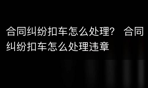 合同纠纷扣车怎么处理？ 合同纠纷扣车怎么处理违章