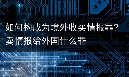 如何构成为境外收买情报罪? 卖情报给外国什么罪