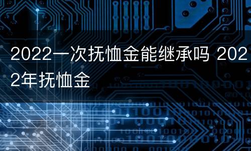 2022一次抚恤金能继承吗 2022年抚恤金