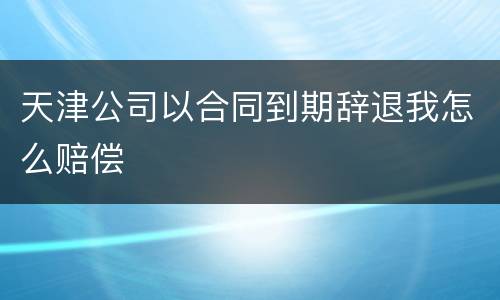 天津公司以合同到期辞退我怎么赔偿