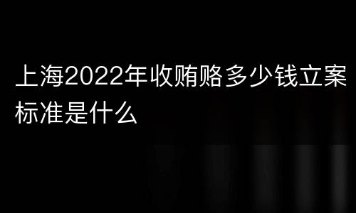 上海2022年收贿赂多少钱立案标准是什么