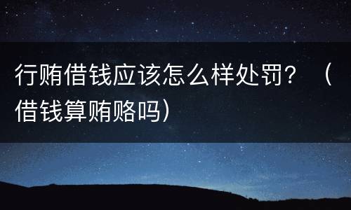 行贿借钱应该怎么样处罚？（借钱算贿赂吗）