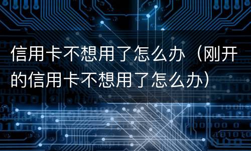 信用卡不想用了怎么办（刚开的信用卡不想用了怎么办）