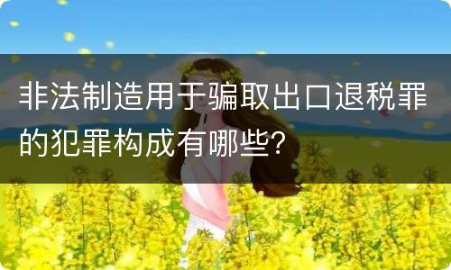 非法制造用于骗取出口退税罪的犯罪构成有哪些？