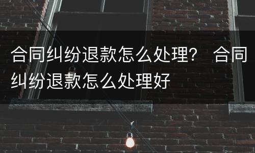 合同纠纷退款怎么处理？ 合同纠纷退款怎么处理好
