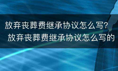 放弃丧葬费继承协议怎么写？ 放弃丧葬费继承协议怎么写的