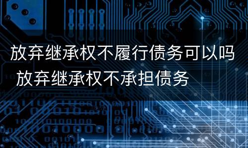 放弃继承权不履行债务可以吗 放弃继承权不承担债务
