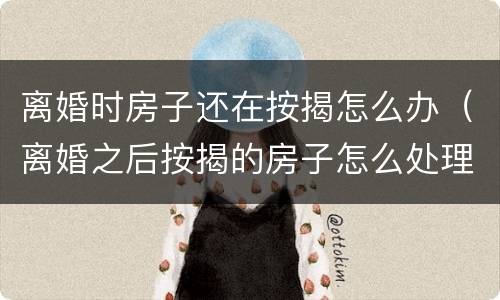 离婚时房子还在按揭怎么办（离婚之后按揭的房子怎么处理）