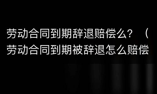 劳动合同到期辞退赔偿么？（劳动合同到期被辞退怎么赔偿标准）