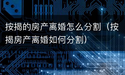 按揭的房产离婚怎么分割（按揭房产离婚如何分割）