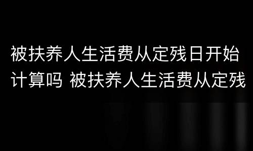 被扶养人生活费从定残日开始计算吗 被扶养人生活费从定残日开始计算吗怎么算