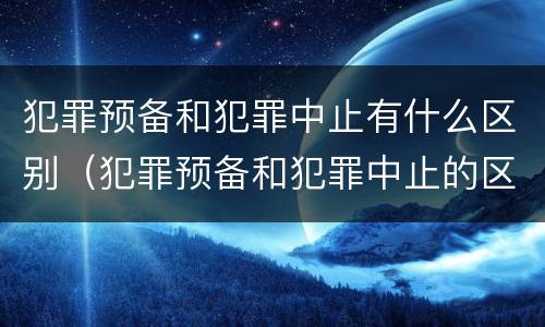 犯罪预备和犯罪中止有什么区别（犯罪预备和犯罪中止的区别）