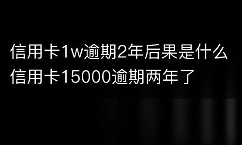 信用卡1w逾期2年后果是什么 信用卡15000逾期两年了