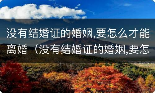没有结婚证的婚姻,要怎么才能离婚（没有结婚证的婚姻,要怎么才能离婚?听听律师怎么说!）