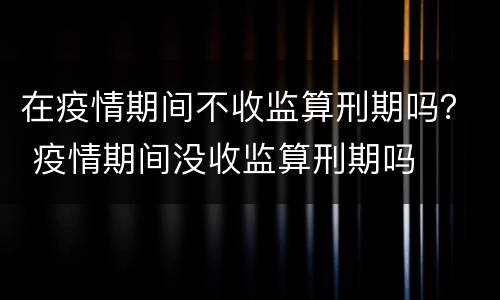 在疫情期间不收监算刑期吗？ 疫情期间没收监算刑期吗