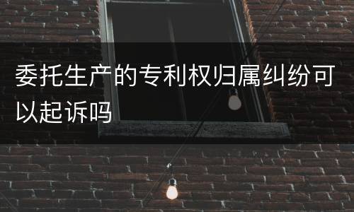 委托生产的专利权归属纠纷可以起诉吗