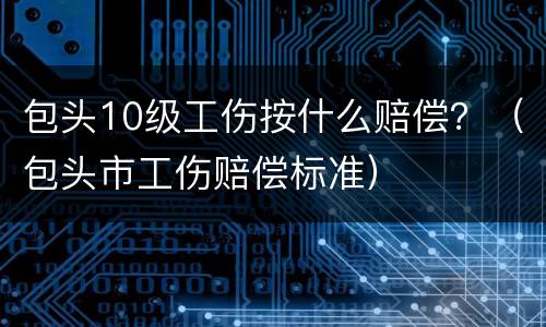 包头10级工伤按什么赔偿？（包头市工伤赔偿标准）