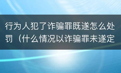 行为人犯了诈骗罪既遂怎么处罚（什么情况以诈骗罪未遂定罪处罚）