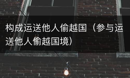 构成运送他人偷越国（参与运送他人偷越国境）