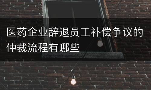 医药企业辞退员工补偿争议的仲裁流程有哪些