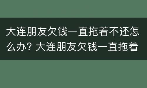 大连朋友欠钱一直拖着不还怎么办? 大连朋友欠钱一直拖着不还怎么办呢