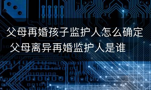 父母再婚孩子监护人怎么确定 父母离异再婚监护人是谁